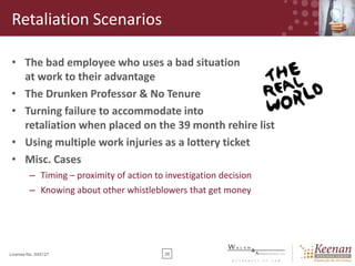 Retaliation Scenarios
• The bad employee who uses a bad situation
at work to their advantage
• The Drunken Professor & No Tenure
• Turning failure to accommodate into
retaliation when placed on the 39 month rehire list
• Using multiple work injuries as a lottery ticket
• Misc. Cases
– Timing – proximity of action to investigation decision
– Knowing about other whistleblowers that get money

License No. 045127

38

 