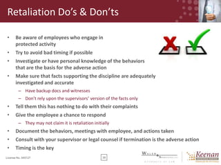Retaliation Do’s & Don’ts
•

Be aware of employees who engage in
protected activity

•

Try to avoid bad timing if possible

•

Investigate or have personal knowledge of the behaviors
that are the basis for the adverse action

•

Make sure that facts supporting the discipline are adequately
investigated and accurate
– Have backup docs and witnesses
– Don’t rely upon the supervisors’ version of the facts only

•

Tell them this has nothing to do with their complaints

•

Give the employee a chance to respond
– They may not claim it is retaliation initially

•

Document the behaviors, meetings with employee, and actions taken

•

Consult with your supervisor or legal counsel if termination is the adverse action

•

Timing is the key

License No. 045127

39

 