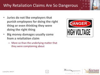Why Retaliation Claims Are So Dangerous
• Juries do not like employers that
punish employees for doing the right
thing or even thinking they were
doing the right thing
• Big money damages usually come
from a retaliation claim
– More so than the underlying matter that
they were complaining about

License No. 045127

4

 