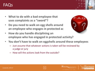 FAQs
• What to do with a bad employee that
uses complaints as a “sword”?
• Do you need to walk on egg shells around
an employee who engages in protected activity?
• How do you handle disciplining an
employee who has engaged in protected activity?
• You don’t have to walk on eggshells around these employees
– Just assume that whatever actions is taken will be reviewed by
a judge or jury
– How will the actions look from the outside?

License No. 045127

40

 