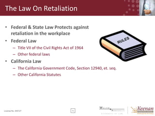 The Law On Retaliation
• Federal & State Law Protects against
retaliation in the workplace
• Federal Law
– Title VII of the Civil Rights Act of 1964
– Other federal laws

• California Law
– The California Government Code, Section 12940, et. seq.
– Other California Statutes

License No. 045127

5

 