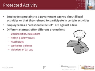 Protected Activity
• Employee complains to a government agency about illegal
activities or that they refused to participate in certain activities
• Employee has a “reasonable belief” are against a law
• Different statutes offer different protections
–
–
–
–
–

Discrimination/Harassment
Health & Safety Issues
Fiscal issues
Workplace Violence
Violations of Cal Law

License No. 045127

9

 