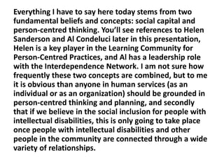 Everything I have to say here today stems from two
fundamental beliefs and concepts: social capital and
person-centred thinking. You’ll see references to Helen
Sanderson and Al Condeluci later in this presentation,
Helen is a key player in the Learning Community for
Person-Centred Practices, and Al has a leadership role
with the Interdependence Network. I am not sure how
frequently these two concepts are combined, but to me
it is obvious than anyone in human services (as an
individual or as an organization) should be grounded in
person-centred thinking and planning, and secondly
that if we believe in the social inclusion for people with
intellectual disabilities, this is only going to take place
once people with intellectual disabilities and other
people in the community are connected through a wide
variety of relationships.

 