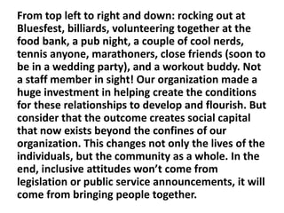 From top left to right and down: rocking out at
Bluesfest, billiards, volunteering together at the
food bank, a pub night, a couple of cool nerds,
tennis anyone, marathoners, close friends (soon to
be in a wedding party), and a workout buddy. Not
a staff member in sight! Our organization made a
huge investment in helping create the conditions
for these relationships to develop and flourish. But
consider that the outcome creates social capital
that now exists beyond the confines of our
organization. This changes not only the lives of the
individuals, but the community as a whole. In the
end, inclusive attitudes won’t come from
legislation or public service announcements, it will
come from bringing people together.

 