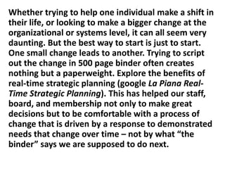 Whether trying to help one individual make a shift in
their life, or looking to make a bigger change at the
organizational or systems level, it can all seem very
daunting. But the best way to start is just to start.
One small change leads to another. Trying to script
out the change in 500 page binder often creates
nothing but a paperweight. Explore the benefits of
real-time strategic planning (google La Piana RealTime Strategic Planning). This has helped our staff,
board, and membership not only to make great
decisions but to be comfortable with a process of
change that is driven by a response to demonstrated
needs that change over time – not by what “the
binder” says we are supposed to do next.

 