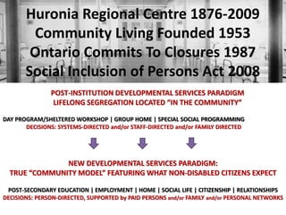 Huronia Regional Centre 1876-2009
Community Living Founded 1953
Ontario Commits To Closures 1987
Social Inclusion of Persons Act 2008
POST-INSTITUTION DEVELOPMENTAL SERVICES PARADIGM
LIFELONG SEGREGATION LOCATED “IN THE COMMUNITY”
DAY PROGRAM/SHELTERED WORKSHOP | GROUP HOME | SPECIAL SOCIAL PROGRAMMING
DECISIONS: SYSTEMS-DIRECTED and/or STAFF-DIRECTED and/or FAMILY DIRECTED

NEW DEVELOPMENTAL SERVICES PARADIGM:
TRUE “COMMUNITY MODEL” FEATURING WHAT NON-DISABLED CITIZENS EXPECT
POST-SECONDARY EDUCATION | EMPLOYMENT | HOME | SOCIAL LIFE | CITIZENSHIP | RELATIONSHIPS
DECISIONS: PERSON-DIRECTED, SUPPORTED by PAID PERSONS and/or FAMILY and/or PERSONAL NETWORKS

 