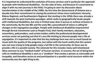 It is important to understand the evolution of human services and in particular the approach
to people with intellectual disabilities. For the sake of time, and because it’s convenient to
align it with my own journey in this field, I’m going to start my discussion about
transformation in the middle of the 1990s. By this time the Government of Ontario was a
decade into their commitment to closing the province’s three mass institutions: Huronia,
Rideau Regional, and Southwestern Regional. But starting in the 1950s there was already a
shift towards the post-institution paradigm, which seeks to geographically locate people
with intellectual disabilities, but only in limited ways does it pursue or achieve inclusion in
the community. By the late 80s and the early 90s a groundswell of voices is calling for
changes to the segregation paradigm. People with intellectual disabilities (represented
through formal movements such as People First), their family members, educators,
researchers, policymakers, and certain leaders within the professional developmental
services sector are pointing out that it’s very life-limiting to channel people into a life of
segregation. It’s important to note that the key challenge here was not so much based on
issues with the quality of the programs, but rather with the harsh reality that this system
was not even trying to help people enjoy a full life in the community. Its focus was to
provide a life in a parallel society. The rationale for this includes many well-intentioned
ideas common to any “medical model” of human services. In essence, the act of being born
with an intellectual disability is seen as a “problem” that creates a person as vulnerable and
incapable, and therefore access to and participation in a parallel social structure within the
community was the right thing to do.

 
