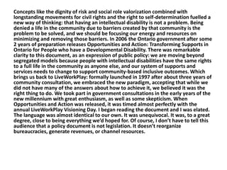 Concepts like the dignity of risk and social role valorization combined with
longstanding movements for civil rights and the right to self-determination fuelled a
new way of thinking: that having an intellectual disability is not a problem. Being
denied a life in the community due to barriers created by that community is the
problem to be solved, and we should be focusing our energy and resources on
minimizing and removing those barriers. In 2006 the Ontario government after some
2 years of preparation releases Opportunities and Action: Transforming Supports in
Ontario for People who have a Developmental Disability. There was remarkable
clarity to this document, as an expression of public policy: we are moving beyond
segregated models because people with intellectual disabilities have the same rights
to a full life in the community as anyone else, and our system of supports and
services needs to change to support community-based inclusive outcomes. Which
brings us back to LiveWorkPlay: formally launched in 1997 after about three years of
community consultation, we embraced the new paradigm, accepting that while we
did not have many of the answers about how to achieve it, we believed it was the
right thing to do. We took part in government consultations in the early years of the
new millennium with great enthusiasm, as well as some skepticism. When
Opportunities and Action was released, it was timed almost perfectly with the
annual LiveWorkPlay Visioning Day. I began reading the document and I was elated.
The language was almost identical to our own. It was unequivocal. It was, to a great
degree, close to being everything we’d hoped for. Of course, I don’t have to tell this
audience that a policy document is not legislation. It doesn’t reorganize
bureaucracies, generate revenues, or channel resources.

 