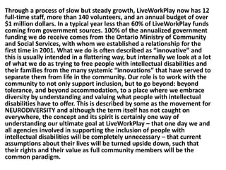 Through a process of slow but steady growth, LiveWorkPlay now has 12
full-time staff, more than 140 volunteers, and an annual budget of over
$1 million dollars. In a typical year less than 60% of LiveWorkPlay funds
coming from government sources. 100% of the annualized government
funding we do receive comes from the Ontario Ministry of Community
and Social Services, with whom we established a relationship for the
first time in 2001. What we do is often described as “innovative” and
this is usually intended in a flattering way, but internally we look at a lot
of what we do as trying to free people with intellectual disabilities and
their families from the many systemic “innovations” that have served to
separate them from life in the community. Our role is to work with the
community to not only support inclusion, but to go beyond: beyond
tolerance, and beyond accommodation, to a place where we embrace
diversity by understanding and valuing what people with intellectual
disabilities have to offer. This is described by some as the movement for
NEURODIVERSITY and although the term itself has not caught on
everywhere, the concept and its spirit is certainly one way of
understanding our ultimate goal at LiveWorkPlay – that one day we and
all agencies involved in supporting the inclusion of people with
intellectual disabilities will be completely unnecessary – that current
assumptions about their lives will be turned upside down, such that
their rights and their value as full community members will be the
common paradigm.

 