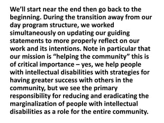 We’ll start near the end then go back to the
beginning. During the transition away from our
day program structure, we worked
simultaneously on updating our guiding
statements to more properly reflect on our
work and its intentions. Note in particular that
our mission is “helping the community” this is
of critical importance – yes, we help people
with intellectual disabilities with strategies for
having greater success with others in the
community, but we see the primary
responsibility for reducing and eradicating the
marginalization of people with intellectual
disabilities as a role for the entire community.

 