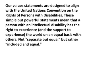 Our values statements are designed to align
with the United Nations Convention on the
Rights of Persons with Disabilities. These
simple but powerful statements mean that a
person with an intellectual disability has the
right to experience (and the support to
experience) the world on an equal basis with
others. Not “separate but equal” but rather
“included and equal.”

 