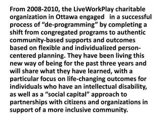 From 2008-2010, the LiveWorkPlay charitable
organization in Ottawa engaged in a successful
process of “de-programming” by completing a
shift from congregated programs to authentic
community-based supports and outcomes
based on flexible and individualized personcentered planning. They have been living this
new way of being for the past three years and
will share what they have learned, with a
particular focus on life-changing outcomes for
individuals who have an intellectual disability,
as well as a “social capital” approach to
partnerships with citizens and organizations in
support of a more inclusive community.

 