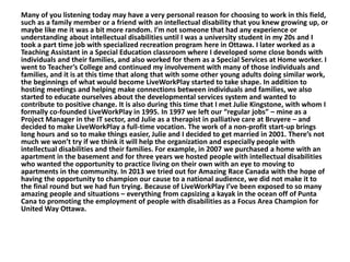 Many of you listening today may have a very personal reason for choosing to work in this field,
such as a family member or a friend with an intellectual disability that you knew growing up, or
maybe like me it was a bit more random. I’m not someone that had any experience or
understanding about intellectual disabilities until I was a university student in my 20s and I
took a part time job with specialized recreation program here in Ottawa. I later worked as a
Teaching Assistant in a Special Education classroom where I developed some close bonds with
individuals and their families, and also worked for them as a Special Services at Home worker. I
went to Teacher’s College and continued my involvement with many of those individuals and
families, and it is at this time that along that with some other young adults doing similar work,
the beginnings of what would become LiveWorkPlay started to take shape. In addition to
hosting meetings and helping make connections between individuals and families, we also
started to educate ourselves about the developmental services system and wanted to
contribute to positive change. It is also during this time that I met Julie Kingstone, with whom I
formally co-founded LiveWorkPlay in 1995. In 1997 we left our “regular jobs” – mine as a
Project Manager in the IT sector, and Julie as a therapist in palliative care at Bruyere – and
decided to make LiveWorkPlay a full-time vocation. The work of a non-profit start-up brings
long hours and so to make things easier, Julie and I decided to get married in 2001. There’s not
much we won’t try if we think it will help the organization and especially people with
intellectual disabilities and their families. For example, in 2007 we purchased a home with an
apartment in the basement and for three years we hosted people with intellectual disabilities
who wanted the opportunity to practice living on their own with an eye to moving to
apartments in the community. In 2013 we tried out for Amazing Race Canada with the hope of
having the opportunity to champion our cause to a national audience, we did not make it to
the final round but we had fun trying. Because of LiveWorkPlay I’ve been exposed to so many
amazing people and situations – everything from capsizing a kayak in the ocean off of Punta
Cana to promoting the employment of people with disabilities as a Focus Area Champion for
United Way Ottawa.

 
