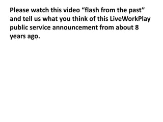 Please watch this video “flash from the past”
and tell us what you think of this LiveWorkPlay
public service announcement from about 8
years ago.

 