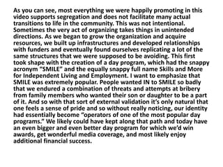 As you can see, most everything we were happily promoting in this
video supports segregation and does not facilitate many actual
transitions to life in the community. This was not intentional.
Sometimes the very act of organizing takes things in unintended
directions. As we began to grow the organization and acquire
resources, we built up infrastructures and developed relationships
with funders and eventually found ourselves replicating a lot of the
same structures that we were supposed to be avoiding. This first
took shape with the creation of a day program, which had the snappy
acronym “SMILE” and the equally snappy full name Skills and More
for Independent Living and Employment. I want to emphasize that
SMILE was extremely popular. People wanted IN to SMILE so badly
that we endured a combination of threats and attempts at bribery
from family members who wanted their son or daughter to be a part
of it. And so with that sort of external validation it’s only natural that
one feels a sense of pride and so without really noticing, our identity
had essentially become “operators of one of the most popular day
programs.” We likely could have kept along that path and today have
an even bigger and even better day program for which we’d win
awards, get wonderful media coverage, and most likely enjoy
additional financial success.

 