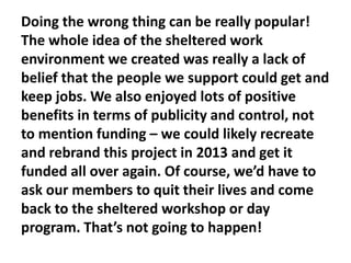 Doing the wrong thing can be really popular!
The whole idea of the sheltered work
environment we created was really a lack of
belief that the people we support could get and
keep jobs. We also enjoyed lots of positive
benefits in terms of publicity and control, not
to mention funding – we could likely recreate
and rebrand this project in 2013 and get it
funded all over again. Of course, we’d have to
ask our members to quit their lives and come
back to the sheltered workshop or day
program. That’s not going to happen!

 