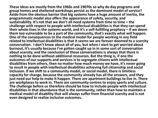 These ideas are mostly from the 1960s and 19070s so why do day programs and
group homes and sheltered workshops persist as the dominant model of service?
Aside from the obvious barrier that big systems have a huge amount of inertia, the
programmatic model also offers the appearance of safety, security, and
sustainability. It’s not that we don’t all need systems from time to time – the
challenge with respect to people with intellectual disabilities is that they can spend
their whole lives in the systems world, and it’s a self-fulfilling prophecy – if we deem
them too vulnerable to be a part of the community, that’s exactly what will happen.
One of the consequences to the medical model for people working in any field
related to intellectual disabilities is that it seems we are forever doomed to a scarcity
conversation. I don’t know about all of you, but when I start to get worried about
burnout, it’s usually because I’ve gotten caught up in in some sort of conversation
about scarcity, and the conclusion of those conversations is always that there is
nothing to be done without additional resources. But the thing is, if one the
outcomes of our supports and services is to segregate citizens with intellectual
disabilities from others, then no matter how much money we have, it’s never going
to result in people with intellectual disabilities achieving full citizenship and social
inclusion. If we shift to a community model, or social model, there is limitless
capacity for change, because the community already has all the answers, and they
just need our help to make it happen. There are apartment buildings to live in. There
are workplaces to work in. There are community centres to enjoy sports and culture.
The challenge before us therefore should be how to include people with intellectual
disabilities in that abundance that is the community, rather than how to maintain a
medical model of disability that will always suffer from financial scarcity and is not
even designed to realize inclusive outcomes.

 