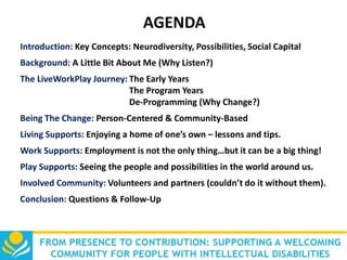 AGENDA
Introduction: Key Concepts: Neurodiversity, Possibilities, Social Capital

Background: A Little Bit About Me (Why Listen?)
The LiveWorkPlay Journey: The Early Years
The Program Years
De-Programming (Why Change?)
Being The Change: Person-Centered & Community-Based
Living Supports: Enjoying a home of one’s own – lessons and tips.
Work Supports: Employment is not the only thing…but it can be a big thing!

Play Supports: Seeing the people and possibilities in the world around us.
Involved Community: Volunteers and partners (couldn’t do it without them).
Conclusion: Questions & Follow-Up

 