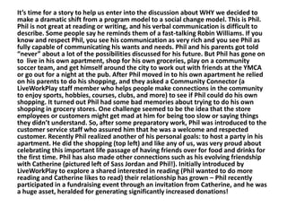It’s time for a story to help us enter into the discussion about WHY we decided to
make a dramatic shift from a program model to a social change model. This is Phil.
Phil is not great at reading or writing, and his verbal communication is difficult to
describe. Some people say he reminds them of a fast-talking Robin Williams. If you
know and respect Phil, you see his communication as very rich and you see Phil as
fully capable of communicating his wants and needs. Phil and his parents got told
“never” about a lot of the possibilities discussed for his future. But Phil has gone on
to live in his own apartment, shop for his own groceries, play on a community
soccer team, and get himself around the city to work out with friends at the YMCA
or go out for a night at the pub. After Phil moved in to his own apartment he relied
on his parents to do his shopping, and they asked a Community Connector (a
LiveWorkPlay staff member who helps people make connections in the community
to enjoy sports, hobbies, courses, clubs, and more) to see if Phil could do his own
shopping. It turned out Phil had some bad memories about trying to do his own
shopping in grocery stores. One challenge seemed to be the idea that the store
employees or customers might get mad at him for being too slow or saying things
they didn’t understand. So, after some preparatory work, Phil was introduced to the
customer service staff who assured him that he was a welcome and respected
customer. Recently Phil realized another of his personal goals: to host a party in his
apartment. He did the shopping (top left) and like any of us, was very proud about
celebrating this important life passage of having friends over for food and drinks for
the first time. Phil has also made other connections such as his evolving friendship
with Catherine (pictured left of Sass Jordan and Phil!). Initially introduced by
LiveWorkPlay to explore a shared interested in reading (Phil wanted to do more
reading and Catherine likes to read) their relationship has grown – Phil recently
participated in a fundraising event through an invitation from Catherine, and he was
a huge asset, heralded for generating significantly increased donations!

 