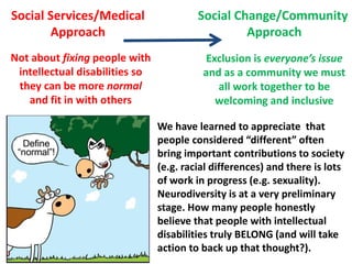 Social Services/Medical
Approach

Social Change/Community
Approach

Not about fixing people with
intellectual disabilities so
they can be more normal
and fit in with others

Exclusion is everyone’s issue
and as a community we must
all work together to be
welcoming and inclusive
We have learned to appreciate that
people considered “different” often
bring important contributions to society
(e.g. racial differences) and there is lots
of work in progress (e.g. sexuality).
Neurodiversity is at a very preliminary
stage. How many people honestly
believe that people with intellectual
disabilities truly BELONG (and will take
action to back up that thought?).

 