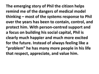The emerging story of Phil the citizen helps
remind me of the dangers of medical model
thinking – most of the systems response to Phil
over the years has been to contain, control, and
protect him. With person-centred support and
a focus on building his social capital, Phil is
clearly much happier and much more excited
for the future. Instead of always feeling like a
“problem” he has many more people in his life
that respect, appreciate, and value him.

 
