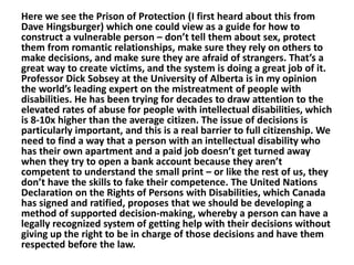 Here we see the Prison of Protection (I first heard about this from
Dave Hingsburger) which one could view as a guide for how to
construct a vulnerable person – don’t tell them about sex, protect
them from romantic relationships, make sure they rely on others to
make decisions, and make sure they are afraid of strangers. That’s a
great way to create victims, and the system is doing a great job of it.
Professor Dick Sobsey at the University of Alberta is in my opinion
the world’s leading expert on the mistreatment of people with
disabilities. He has been trying for decades to draw attention to the
elevated rates of abuse for people with intellectual disabilities, which
is 8-10x higher than the average citizen. The issue of decisions is
particularly important, and this is a real barrier to full citizenship. We
need to find a way that a person with an intellectual disability who
has their own apartment and a paid job doesn’t get turned away
when they try to open a bank account because they aren’t
competent to understand the small print – or like the rest of us, they
don’t have the skills to fake their competence. The United Nations
Declaration on the Rights of Persons with Disabilities, which Canada
has signed and ratified, proposes that we should be developing a
method of supported decision-making, whereby a person can have a
legally recognized system of getting help with their decisions without
giving up the right to be in charge of those decisions and have them
respected before the law.

 