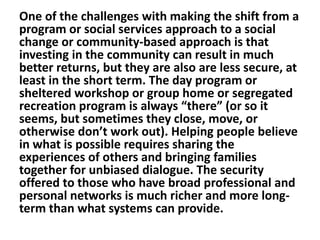 One of the challenges with making the shift from a
program or social services approach to a social
change or community-based approach is that
investing in the community can result in much
better returns, but they are also are less secure, at
least in the short term. The day program or
sheltered workshop or group home or segregated
recreation program is always “there” (or so it
seems, but sometimes they close, move, or
otherwise don’t work out). Helping people believe
in what is possible requires sharing the
experiences of others and bringing families
together for unbiased dialogue. The security
offered to those who have broad professional and
personal networks is much richer and more longterm than what systems can provide.

 