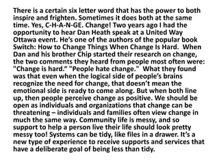 There is a certain six letter word that has the power to both
inspire and frighten. Sometimes it does both at the same
time. Yes, C-H-A-N-GE. Change! Two years ago I had the
opportunity to hear Dan Heath speak at a United Way
Ottawa event. He’s one of the authors of the popular book
Switch: How to Change Things When Change Is Hard. When
Dan and his brother Chip started their research on change,
the two comments they heard from people most often were:
"Change is hard.“ "People hate change." What they found
was that even when the logical side of people’s brains
recognize the need for change, that doesn’t mean the
emotional side is ready to come along. But when both line
up, then people perceive change as positive. We should be
open as individuals and organizations that change can be
threatening – individuals and families often view change in
much the same way. Community life is messy, and so
support to help a person live their life should look pretty
messy too! Systems can be tidy, like files in a drawer. It’s a
new type of experience to receive supports and services that
have a deliberate goal of being less than tidy.

 