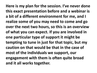 Here is my plan for the session. I’ve never done
this exact presentation before and a webinar is
a bit of a different environment for me, and I
realize some of you may need to come and go
over the next two hours, so this is an overview
of what you can expect. If you are involved in
one particular type of support it might be
tempting to tune in just for that topic, but my
caution on that would be that in the case of
most of the individuals we support, our
engagement with them is often quite broad
and it all works together.

 
