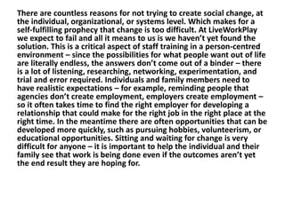 There are countless reasons for not trying to create social change, at
the individual, organizational, or systems level. Which makes for a
self-fulfilling prophecy that change is too difficult. At LiveWorkPlay
we expect to fail and all it means to us is we haven’t yet found the
solution. This is a critical aspect of staff training in a person-centred
environment – since the possibilities for what people want out of life
are literally endless, the answers don’t come out of a binder – there
is a lot of listening, researching, networking, experimentation, and
trial and error required. Individuals and family members need to
have realistic expectations – for example, reminding people that
agencies don’t create employment, employers create employment –
so it often takes time to find the right employer for developing a
relationship that could make for the right job in the right place at the
right time. In the meantime there are often opportunities that can be
developed more quickly, such as pursuing hobbies, volunteerism, or
educational opportunities. Sitting and waiting for change is very
difficult for anyone – it is important to help the individual and their
family see that work is being done even if the outcomes aren’t yet
the end result they are hoping for.

 