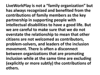 LiveWorkPlay is not a “family organization” but
has always recognized and benefited from the
contributions of family members as the key
partnership in supporting people with
intellectual disabilities to have a good life. But
we are careful to make sure that we do not
overstate the relationship to mean that other
citizens are not welcomed as contributors,
problem-solvers, and leaders of the inclusion
movement. There is often a disconnect
between organizations that are promoting
inclusion while at the same time are excluding
(explicitly or more subtly) the contributions of
others.

 