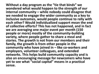 Without a day program as the “tie that binds” we
wondered what would happen to the strength of our
internal community – while nobody could disagree that
we needed to engage the wider community as a key to
inclusive outcomes, would people continue to rally with
each other? Would individualized support mean the end
of collective efforts? This has not happened, and in fact
we are averaging one major event per month (150
people or more) mostly of the community-building
variety, where people gather to share a meal and
stories. The growth is not from our members and their
family, the growth is from other people in the
community who have joined in – like co-workers and
employers, volunteer colleagues, and extended
networks. This helps build community capacity and is
also an encouraging message for newcomers who have
yet to see what “social capital” means in a practical
sense.

 