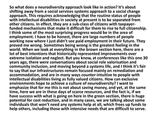 So what does a neurodiversity approach look like in action? It’s about
shifting away from a social services systems approach to a social change
approach. This requires acknowledging that the routine status of people
with intellectual disabilities in society at present is to be separated from
other citizens. In effect, they are a sub-class of citizens with taxpayerfunded mechanisms that make it difficult for them to rise to full citizenship.
I think some of the most surprising progress would be in the area of
employment. I have to be honest, there are large numbers of people
working now where I just didn’t see paid employment in their future. They
proved me wrong. Sometimes being wrong is the greatest feeling in the
world. When we look at everything in the brown section here, there are a
lot of best intentions that historically represented improvements over
extreme isolation and neglect. But you know, at conferences like this one 30
years ago, there were conversations about social role valorisation and
community inclusion, and moving beyond a systems life, and I think it’s fair
to say that our infrastructures remain focused mainly on remediation and
accommodation, and are in many ways counter-intuitive to people with
intellectual disabilities living as fully valued citizens. How can exclusive
environments hope to achieve a culture of neurodiversity? I want to
emphasize that for me this is not about saving money, and yet, at the same
time, here we are in these days of scarce resources, and the fact is, if we
have success with what is going on here in the green section, there is huge
potential for cost reduction, and in many cases, we are talking about some
individuals that won’t need any systems help at all, which frees up funds to
help others, including those with intensive needs that are difficult to serve.

 