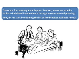 Thank you for choosing Acme Support Services, where we proudly
facilitate individual independence through person-centered planning!

Now, let me start by outlining the list of fixed choices available to you!

 