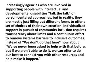 Increasingly agencies who are involved in
supporting people with intellectual and
developmental disabilities “talk the talk” of
person-centered approaches, but in reality, they
are mostly just filling out different forms to offer a
set of choices of their own creation. Individualized
support in pursuit of community inclusion requires
transparency about limits and a continuous effort
to remove systems barriers to inclusive outcomes.
Instead of “We don’t do that here” how about
“We’ve never been asked to help with that before,
but if we aren’t able to do it, we can offer to do
our best to connect you with other resources and
help make it happen.”

 