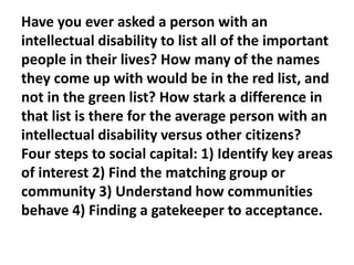 Have you ever asked a person with an
intellectual disability to list all of the important
people in their lives? How many of the names
they come up with would be in the red list, and
not in the green list? How stark a difference in
that list is there for the average person with an
intellectual disability versus other citizens?
Four steps to social capital: 1) Identify key areas
of interest 2) Find the matching group or
community 3) Understand how communities
behave 4) Finding a gatekeeper to acceptance.

 