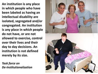 An institution is any place
in which people who have
been labeled as having an
intellectual disability are
isolated, segregated and/or
congregated. An institution
is any place in which people
do not have, or are not
allowed to exercise, control
over their lives and their
day to day decisions. An
institution is not defined
merely by its size.
Task force on
De-Institutionalization

 