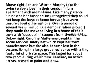 Above right, Ian and Warren Murphy (aka the
twins) enjoy a beer in their condominium
apartment with mom Elaine. Like many parents,
Elaine and her husband Jack recognized they could
not keep the boys at home forever, but were
unsure about other options. Over a period of
several years (including a demonstration project)
they made the move to living in a home of their
own with “outside in” support from LiveWorkPlay.
Below right, Caroline Matte was caught in the
social services safety net which kept her from
homelessness but she also became lost in the
system, living in a large group residence with a tiny
footprint of private space. This lasted for about
two years during which time Caroline, an active
artists, ceased to paint and draw.

 