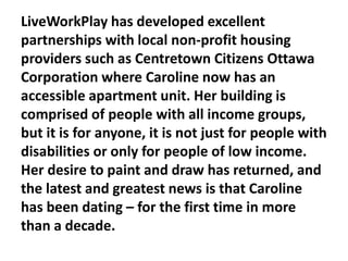 LiveWorkPlay has developed excellent
partnerships with local non-profit housing
providers such as Centretown Citizens Ottawa
Corporation where Caroline now has an
accessible apartment unit. Her building is
comprised of people with all income groups,
but it is for anyone, it is not just for people with
disabilities or only for people of low income.
Her desire to paint and draw has returned, and
the latest and greatest news is that Caroline
has been dating – for the first time in more
than a decade.

 