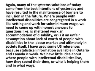 Again, many of the systems solutions of today
came from the best intentions of yesterday and
have resulted in the maintenance of barriers to
inclusion in the future. Where people with
intellectual disabilities are congregated in a work
like setting and work for subminimum wage, we
need to come up with honest answers to
questions like: is sheltered work an
accommodation of disability, or is it an unfair
assumption about lack of worth of people with
disabilities in the labour market and ultimately in
society itself. I have used some US references
because statistical information available in Ontario
and Canada is weak. We have little idea about
where people with intellectual disabilities live,
how they spend their time, or who is helping them
and in what ways.

 