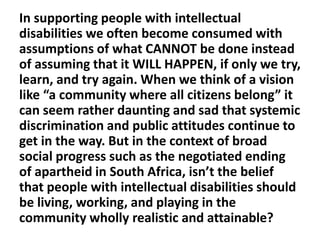 In supporting people with intellectual
disabilities we often become consumed with
assumptions of what CANNOT be done instead
of assuming that it WILL HAPPEN, if only we try,
learn, and try again. When we think of a vision
like “a community where all citizens belong” it
can seem rather daunting and sad that systemic
discrimination and public attitudes continue to
get in the way. But in the context of broad
social progress such as the negotiated ending
of apartheid in South Africa, isn’t the belief
that people with intellectual disabilities should
be living, working, and playing in the
community wholly realistic and attainable?

 