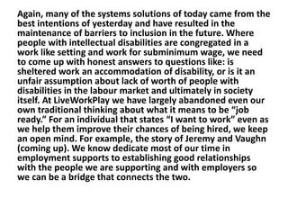 Again, many of the systems solutions of today came from the
best intentions of yesterday and have resulted in the
maintenance of barriers to inclusion in the future. Where
people with intellectual disabilities are congregated in a
work like setting and work for subminimum wage, we need
to come up with honest answers to questions like: is
sheltered work an accommodation of disability, or is it an
unfair assumption about lack of worth of people with
disabilities in the labour market and ultimately in society
itself. At LiveWorkPlay we have largely abandoned even our
own traditional thinking about what it means to be “job
ready.” For an individual that states “I want to work” even as
we help them improve their chances of being hired, we keep
an open mind. For example, the story of Jeremy and Vaughn
(coming up). We know dedicate most of our time in
employment supports to establishing good relationships
with the people we are supporting and with employers so
we can be a bridge that connects the two.

 