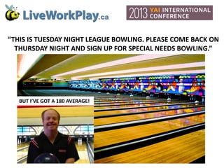 “THIS IS TUESDAY NIGHT LEAGUE BOWLING. PLEASE COME BACK ON
THURSDAY NIGHT AND SIGN UP FOR SPECIAL NEEDS BOWLING.”

BUT I’VE GOT A 180 AVERAGE!

 