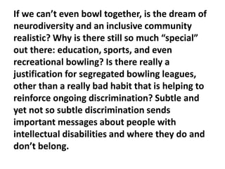 If we can’t even bowl together, is the dream of
neurodiversity and an inclusive community
realistic? Why is there still so much “special”
out there: education, sports, and even
recreational bowling? Is there really a
justification for segregated bowling leagues,
other than a really bad habit that is helping to
reinforce ongoing discrimination? Subtle and
yet not so subtle discrimination sends
important messages about people with
intellectual disabilities and where they do and
don’t belong.

 