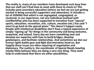 The reality is, many of our members have developed such busy lives
that our staff can’t find time to meet with them to check in! This
includes post-secondary education (where we feel we are just getting
started in being successful supporters and advocates). It includes a
lot of JOINING that which is not segregated, congregated, or
clustered. In our experience, not one individual involved with
LiveWorkPlay who has been supported to transition from “special”
sports, education, recreation, arts, culture, vocation (etc.) has said “I
want to go back to the special place.” This doesn’t happen easily.
People with intellectual disabilities don’t have a typical experience of
simply “signing up” for things in the community and being welcome,
respected, and valued. Every day we learn something new and
develop our expertise with how to build bridges, develop
gatekeepers, and facilitate relationships. And sometimes we don our
human rights battle gear and fight discrimination head on. But
happily these issues are often requiring of negotiation and
diplomacy. The reality is, the coordinator of Special Needs bowling
mostly likely believes they are doing a very nice thing. They need
help to understand that there are other possibilities.

 