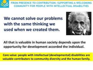We cannot solve our problems
with the same thinking we
used when we created them.
All that is valuable in human society depends upon the
opportunity for development accorded the individual.
Core value: people with intellectual (developmental) disabilities are
valuable contributors to community diversity and the human family.

 