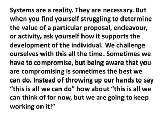 Systems are a reality. They are necessary. But
when you find yourself struggling to determine
the value of a particular proposal, endeavour,
or activity, ask yourself how it supports the
development of the individual. We challenge
ourselves with this all the time. Sometimes we
have to compromise, but being aware that you
are compromising is sometimes the best we
can do. Instead of throwing up our hands to say
“this is all we can do” how about “this is all we
can think of for now, but we are going to keep
working on it!”

 
