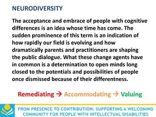 NEURODIVERSITY
The acceptance and embrace of people with cognitive
differences is an idea whose time has come. The
sudden prominence of this term is an indication of
how rapidly our field is evolving and how
dramatically parents and practitioners are shaping
the public dialogue. What these change agents have
in common is a determination to open minds long
closed to the potentials and possibilities of people
once dismissed because of their differentness.

Remediating  Accommodating  Valuing

 