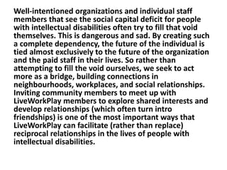 Well-intentioned organizations and individual staff
members that see the social capital deficit for people
with intellectual disabilities often try to fill that void
themselves. This is dangerous and sad. By creating such
a complete dependency, the future of the individual is
tied almost exclusively to the future of the organization
and the paid staff in their lives. So rather than
attempting to fill the void ourselves, we seek to act
more as a bridge, building connections in
neighbourhoods, workplaces, and social relationships.
Inviting community members to meet up with
LiveWorkPlay members to explore shared interests and
develop relationships (which often turn intro
friendships) is one of the most important ways that
LiveWorkPlay can facilitate (rather than replace)
reciprocal relationships in the lives of people with
intellectual disabilities.

 