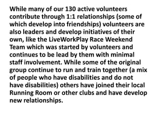 While many of our 130 active volunteers
contribute through 1:1 relationships (some of
which develop into friendships) volunteers are
also leaders and develop initiatives of their
own, like the LiveWorkPlay Race Weekend
Team which was started by volunteers and
continues to be lead by them with minimal
staff involvement. While some of the original
group continue to run and train together (a mix
of people who have disabilities and do not
have disabilities) others have joined their local
Running Room or other clubs and have develop
new relationships.

 